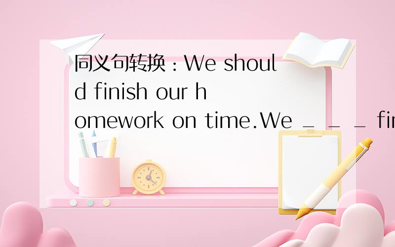 同义句转换：We should finish our homework on time.We _ _ _ finish