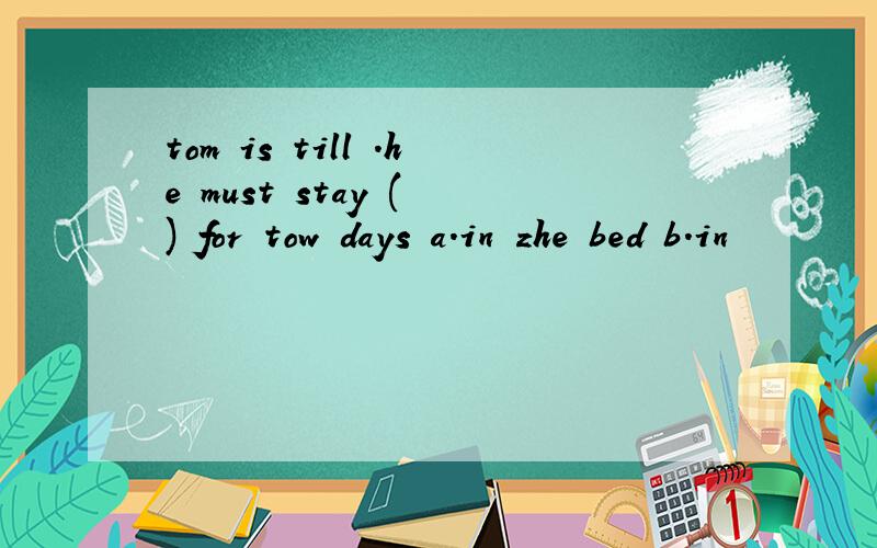 tom is till .he must stay ( ) for tow days a.in zhe bed b.in