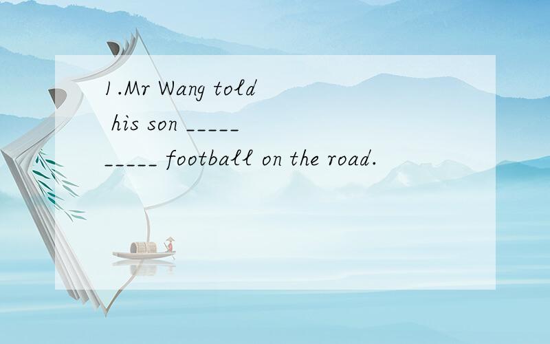 1.Mr Wang told his son __________ football on the road.
