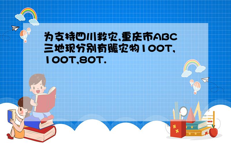 为支持四川救灾,重庆市ABC三地现分别有赈灾物100T,100T,80T.