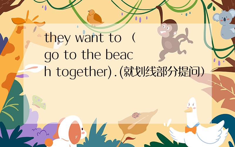 they want to （go to the beach together).(就划线部分提问）