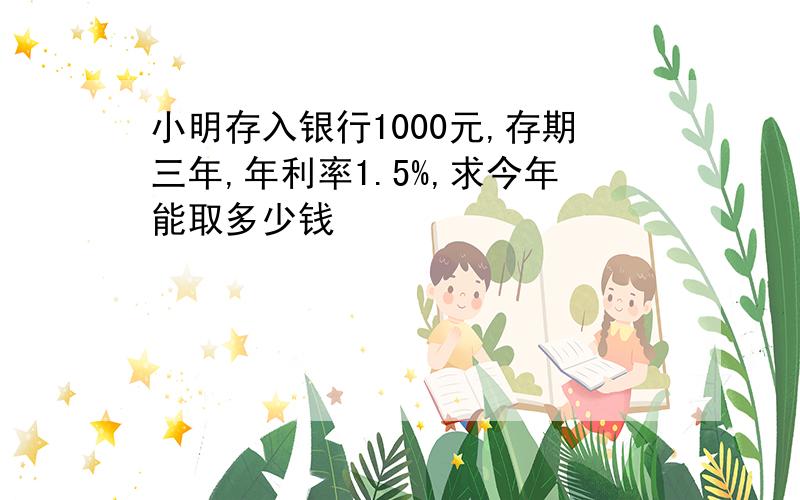 小明存入银行1000元,存期三年,年利率1.5%,求今年能取多少钱