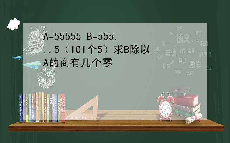 A=55555 B=555...5（101个5）求B除以A的商有几个零