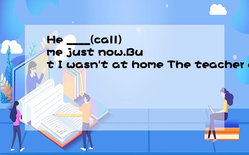 He ____(call) me just now.But I wasn't at home The teacher a