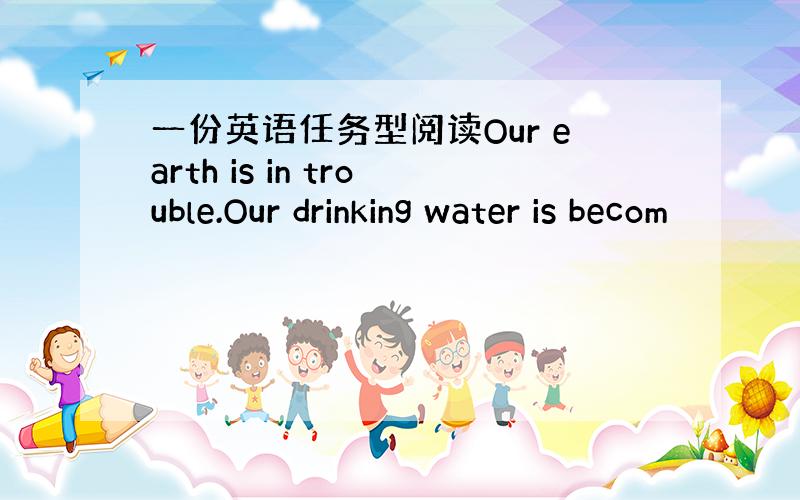一份英语任务型阅读Our earth is in trouble.Our drinking water is becom