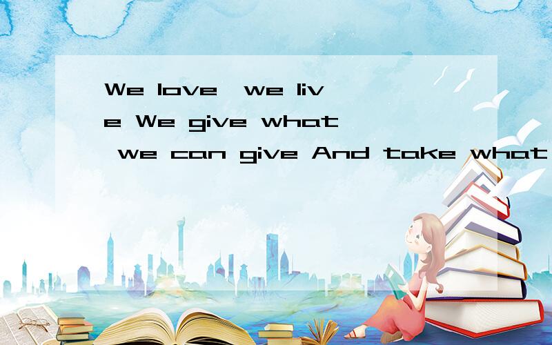 We love,we live We give what we can give And take what littl