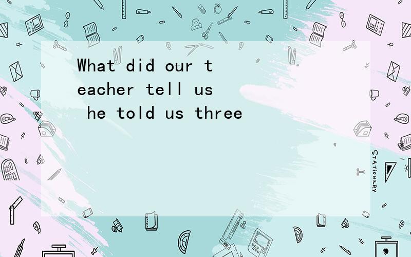 What did our teacher tell us he told us three