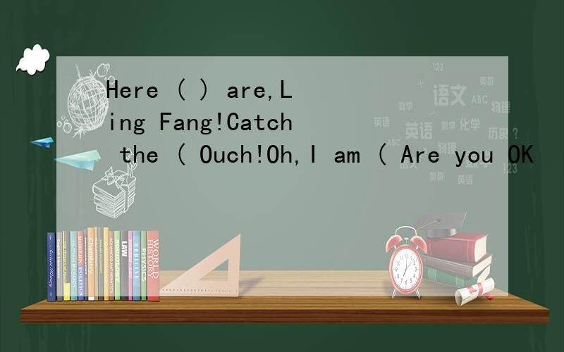 Here ( ) are,Ling Fang!Catch the ( Ouch!Oh,I am ( Are you OK