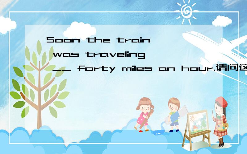 Soon the train was traveling __ forty miles an hour.请问这个空填哪个