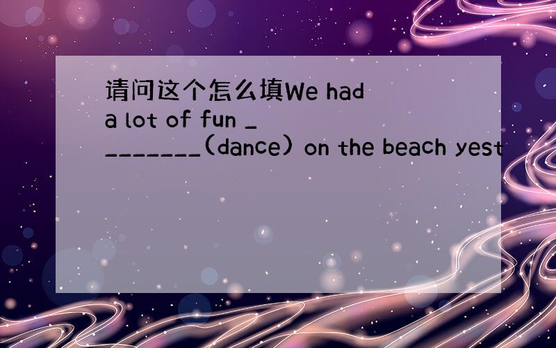 请问这个怎么填We had a lot of fun ________(dance) on the beach yest