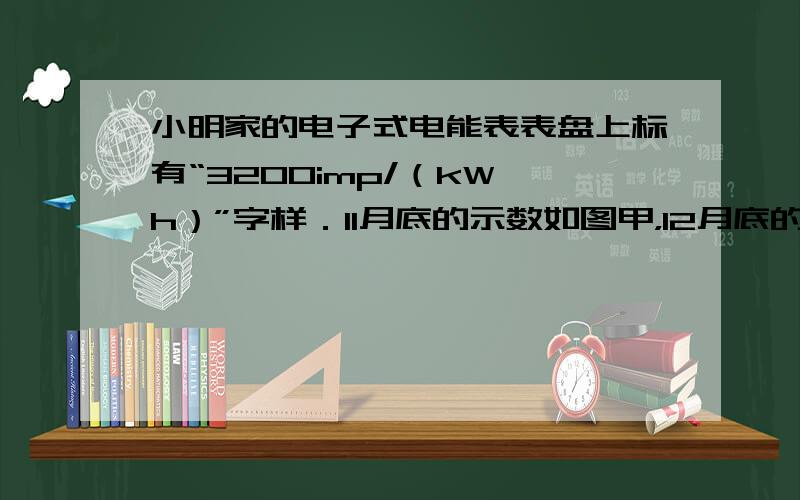 小明家的电子式电能表表盘上标有“3200imp/（kW•h）”字样．11月底的示数如图甲，12月底的示数如图乙，则他家1
