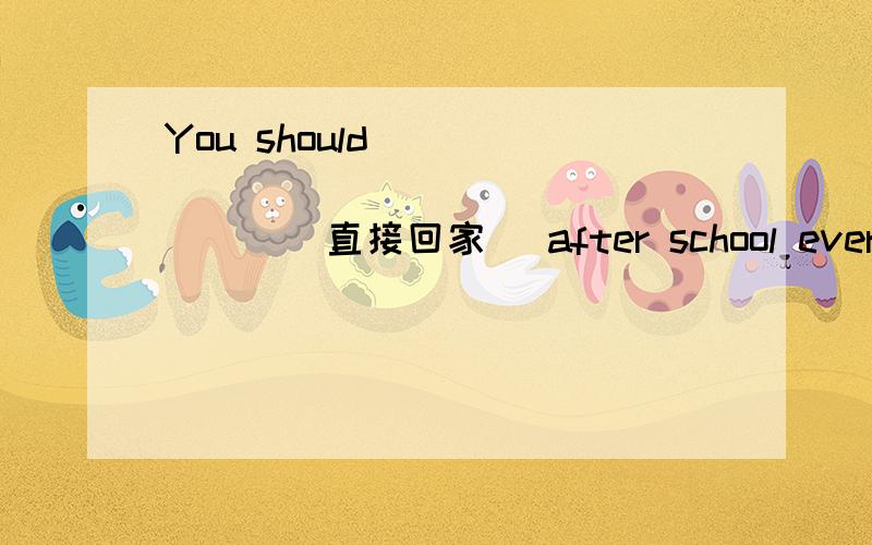 You should ______ ______ ______(直接回家) after school every day