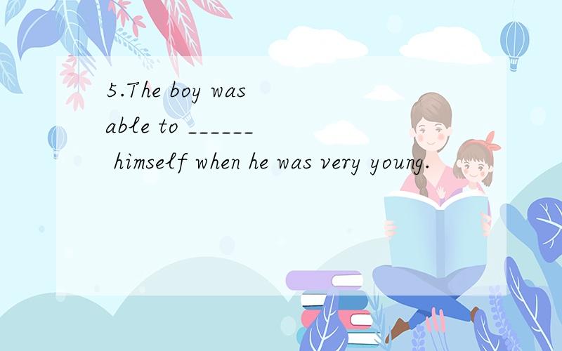5.The boy was able to ______ himself when he was very young.