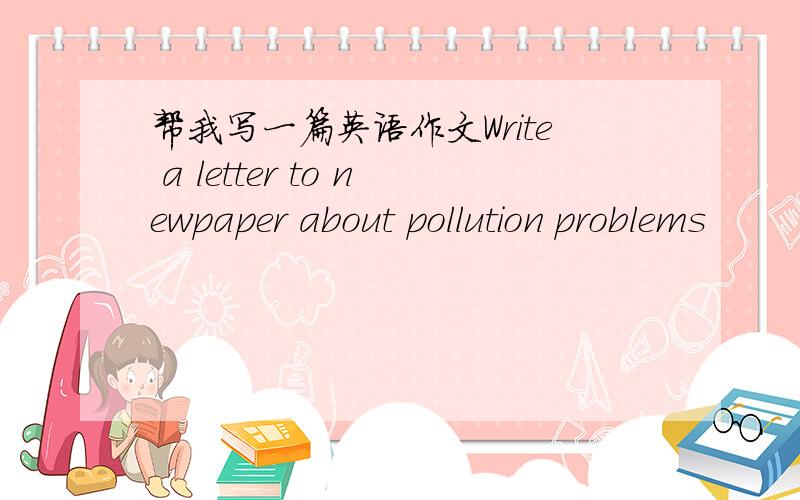 帮我写一篇英语作文Write a letter to newpaper about pollution problems