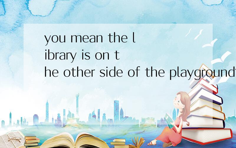 you mean the library is on the other side of the playground?