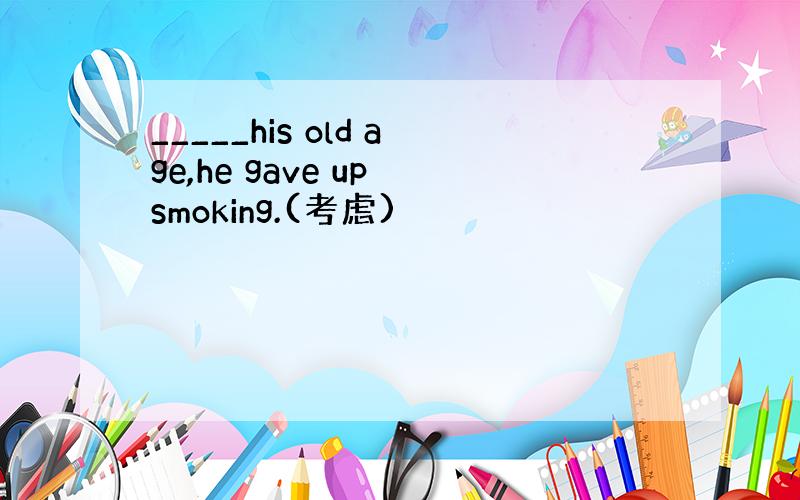 _____his old age,he gave up smoking.(考虑)