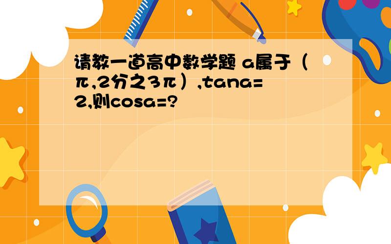 请教一道高中数学题 a属于（π,2分之3π）,tana=2,则cosa=?