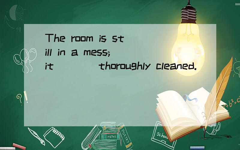 The room is still in a mess;it ___ thoroughly cleaned.