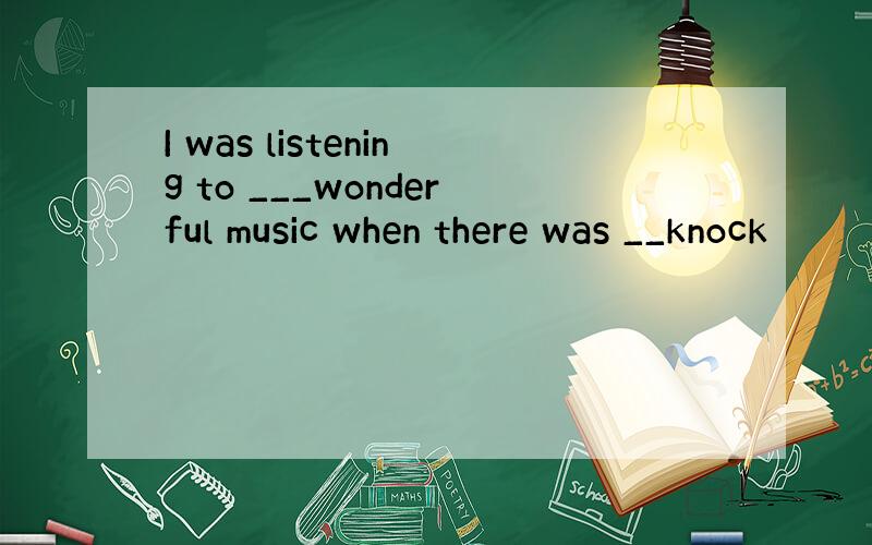 I was listening to ___wonderful music when there was __knock