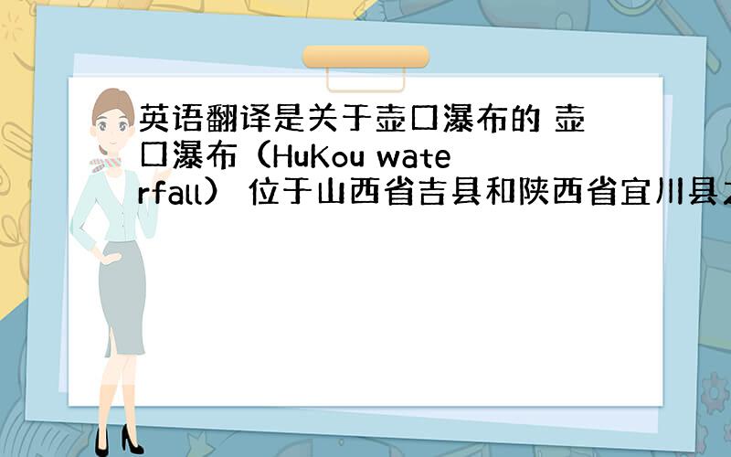 英语翻译是关于壶口瀑布的 壶口瀑布（HuKou waterfall） 位于山西省吉县和陕西省宜川县之间,在山西吉县城西南