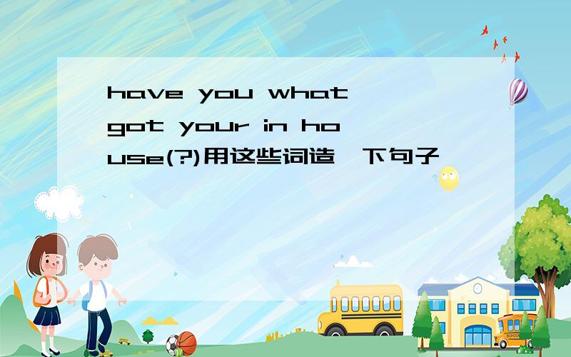 have you what got your in house(?)用这些词造一下句子