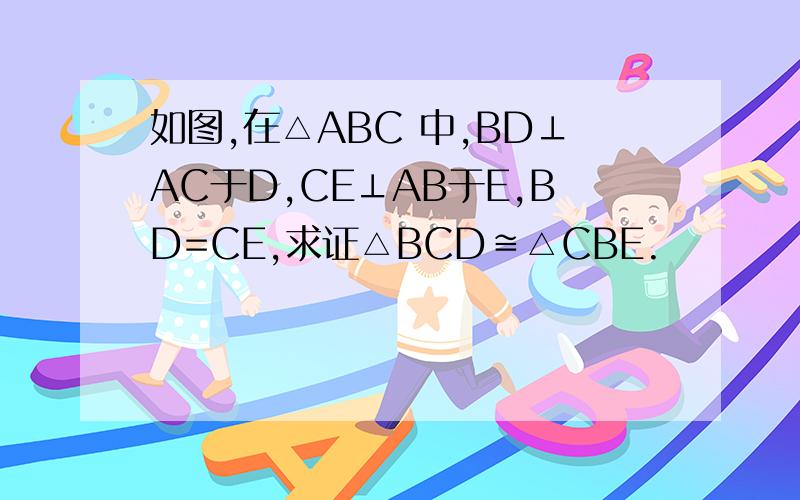 如图,在△ABC 中,BD⊥AC于D,CE⊥AB于E,BD=CE,求证△BCD≌△CBE.
