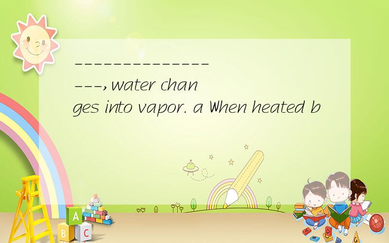 -----------------,water changes into vapor. a When heated b