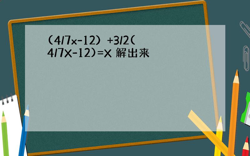 (4/7x-12）+3/2(4/7X-12)=X 解出来
