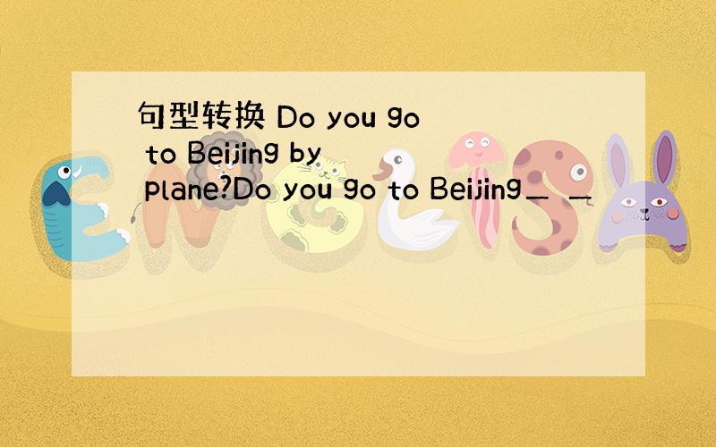 句型转换 Do you go to Beijing by plane?Do you go to Beijing＿ ＿