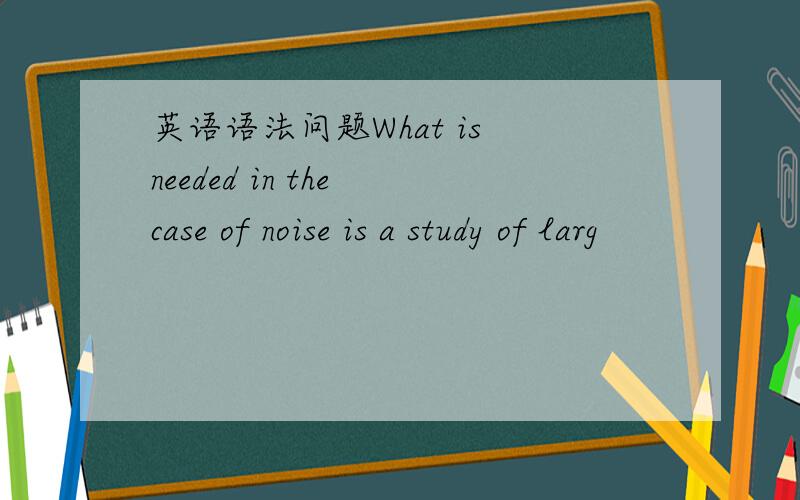 英语语法问题What is needed in the case of noise is a study of larg