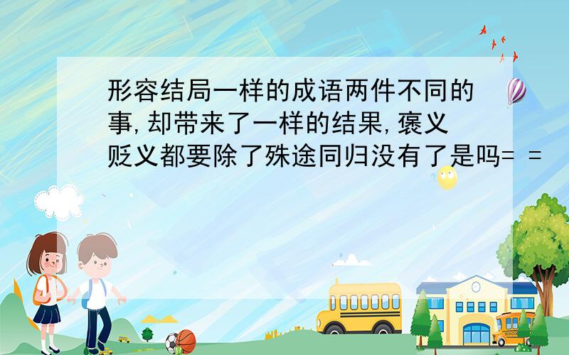 形容结局一样的成语两件不同的事,却带来了一样的结果,褒义贬义都要除了殊途同归没有了是吗= =