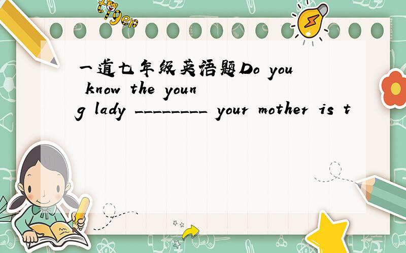 一道七年级英语题Do you know the young lady ________ your mother is t
