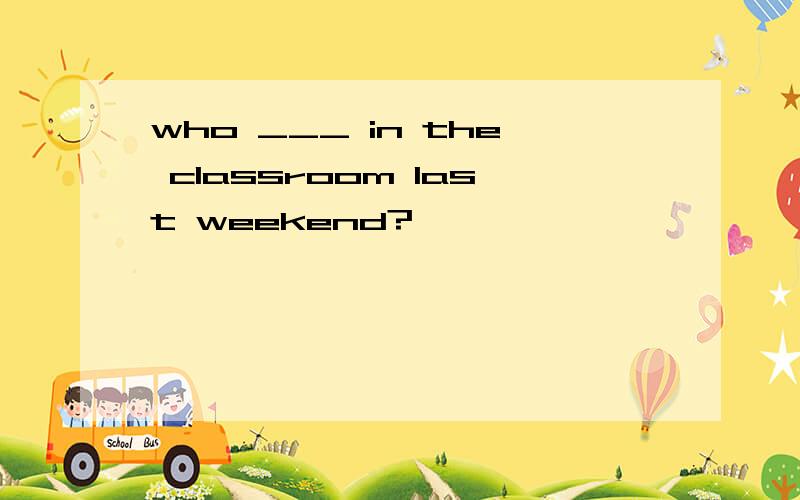 who ___ in the classroom last weekend?
