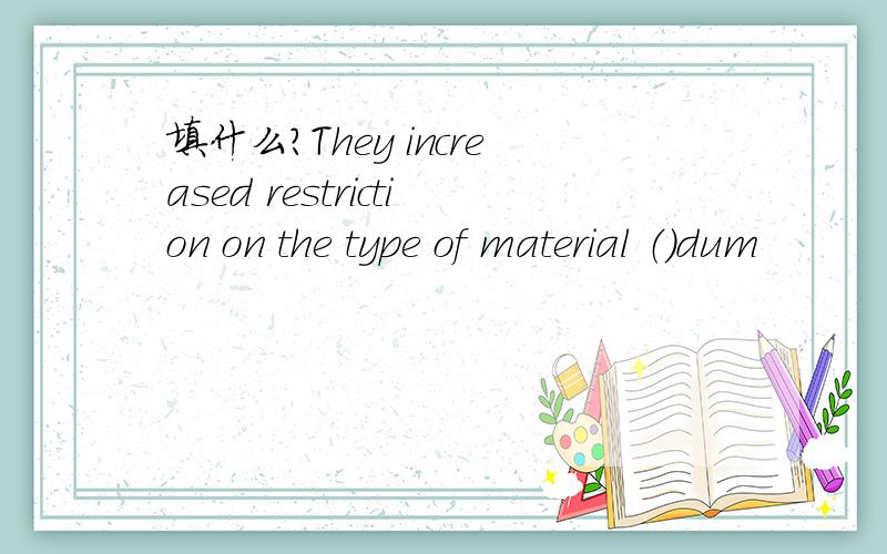 填什么?They increased restriction on the type of material （）dum