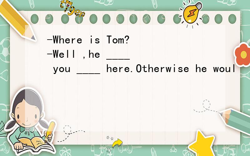 -Where is Tom?-Well ,he ____ you ____ here.Otherwise he woul