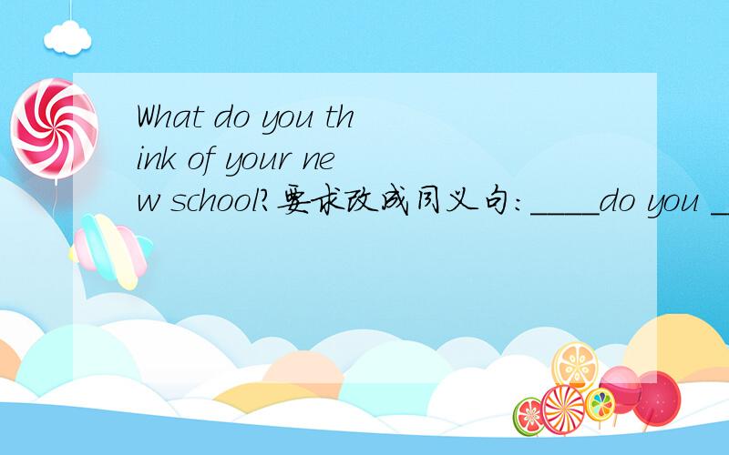 What do you think of your new school?要求改成同义句:____do you ____