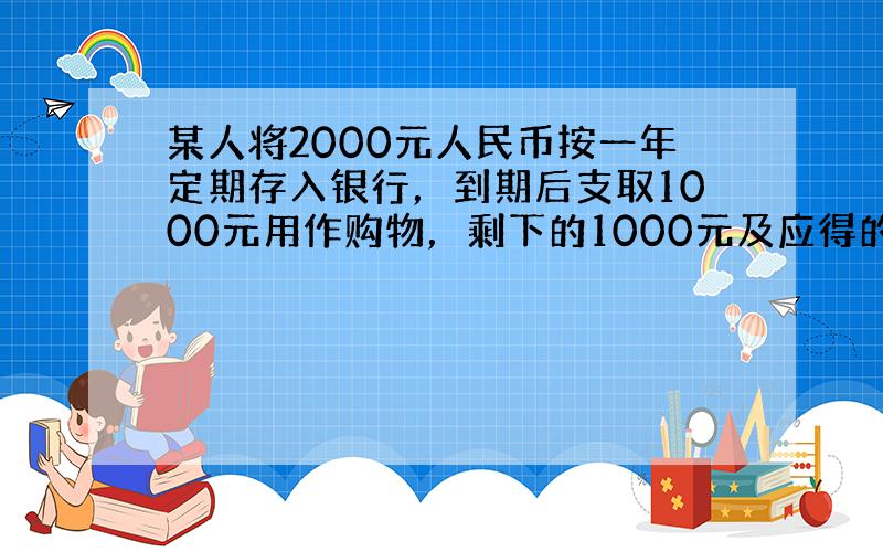 某人将2000元人民币按一年定期存入银行，到期后支取1000元用作购物，剩下的1000元及应得的利息又全部按一年定期存入
