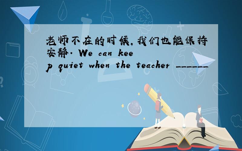 老师不在的时候,我们也能保持安静. We can keep quiet when the teacher ______
