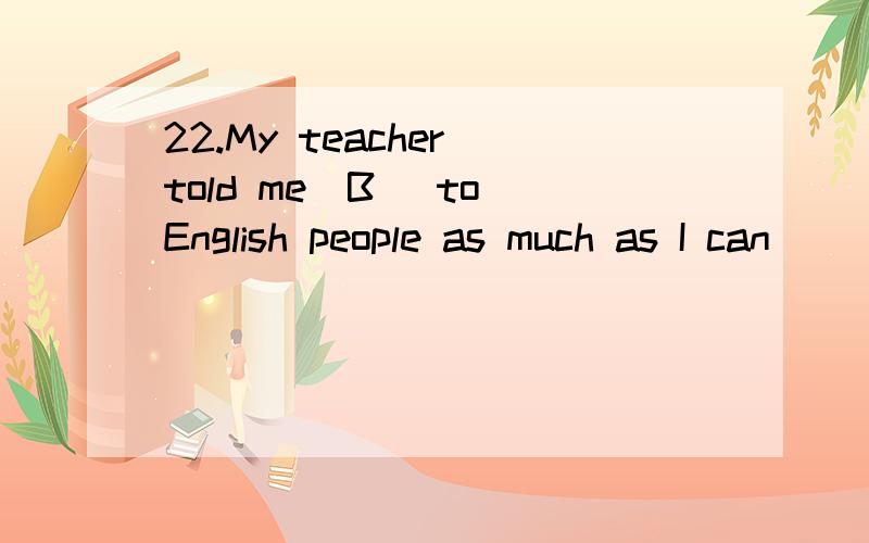 22.My teacher told me(B )to English people as much as I can