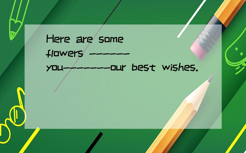 Here are some flowers ------you-------our best wishes.