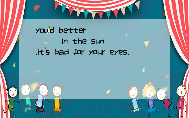 you'd better ____in the sun .it's bad for your eyes.