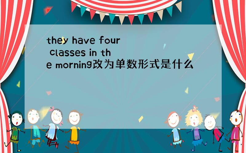 they have four classes in the morning改为单数形式是什么