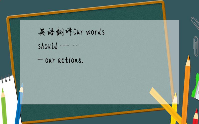 英语翻译Our words should ---- ---- our actions.
