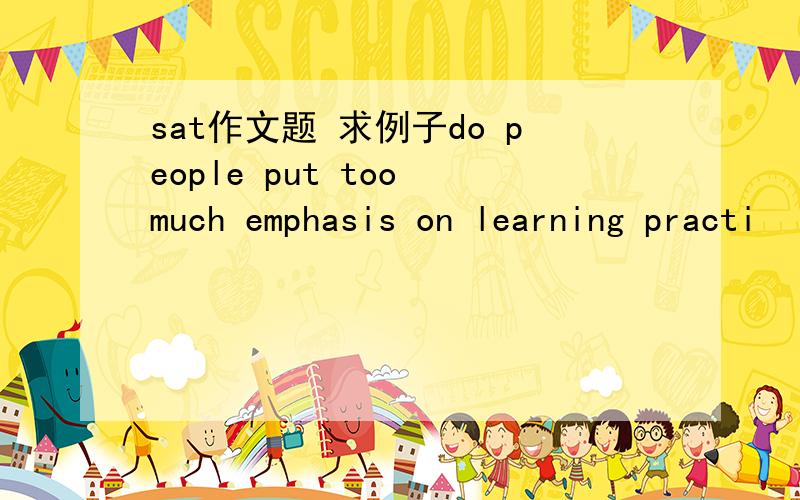 sat作文题 求例子do people put too much emphasis on learning practi
