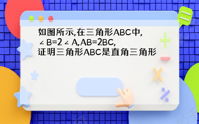 如图所示,在三角形ABC中,∠B=2∠A,AB=2BC,证明三角形ABC是直角三角形
