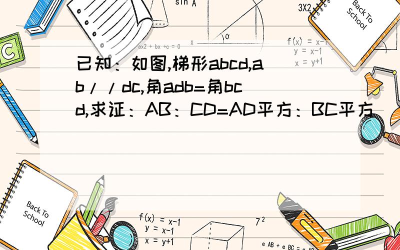 已知：如图,梯形abcd,ab//dc,角adb=角bcd,求证：AB：CD=AD平方：BC平方
