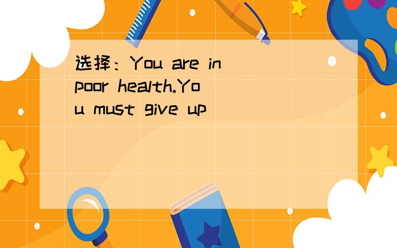 选择：You are in poor health.You must give up_____