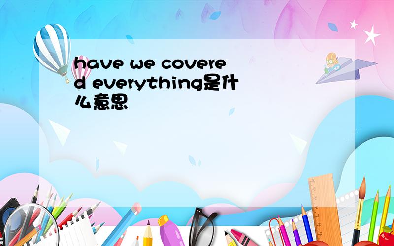 have we covered everything是什么意思