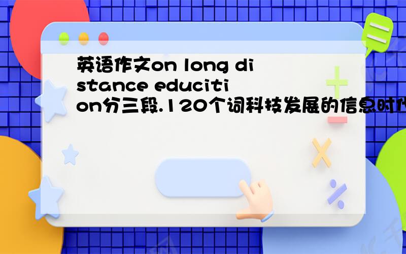英语作文on long distance educition分三段.120个词科技发展的信息时代的到来正逐渐改变着我们的