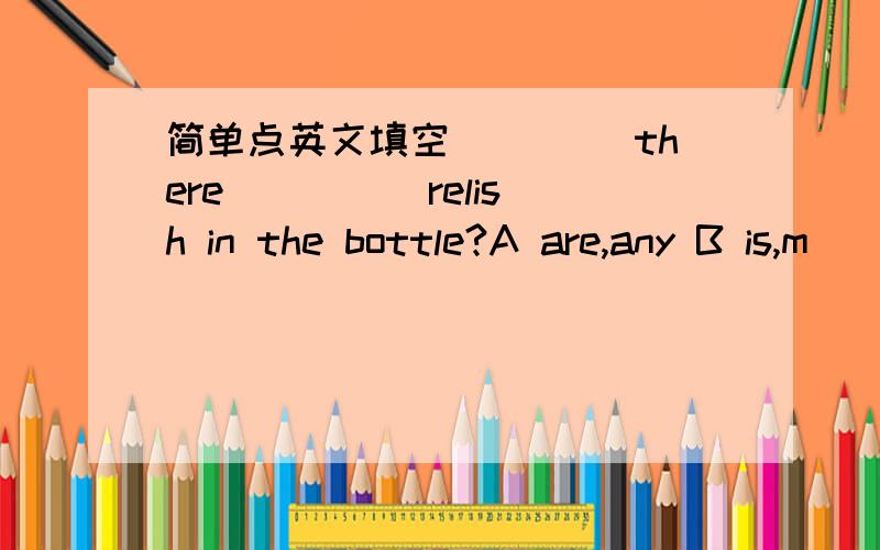 简单点英文填空____ there ____ relish in the bottle?A are,any B is,m